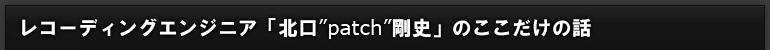 レコーディングエンジニア「北口"patch"剛史」のここだけの話